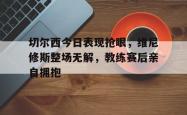 关于切尔西今日表现抢眼，维尼修斯整场无解，教练赛后亲自拥抱的信息
